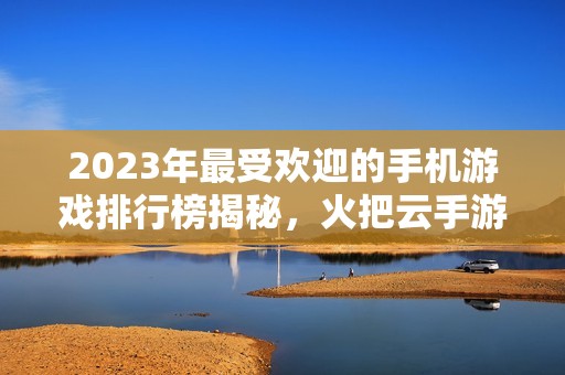 2023年最受欢迎的手机游戏排行榜揭秘，火把云手游网为您推荐必玩佳作！