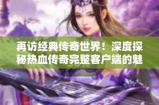 再访经典传奇世界！深度探秘热血传奇完整客户端的魅力与精彩体验