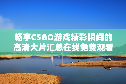 畅享CSGO游戏精彩瞬间的高清大片汇总在线免费观看