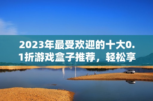 2023年最受欢迎的十大0.1折游戏盒子推荐，轻松享受超值游戏体验