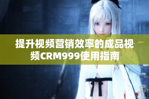 提升视频营销效率的成品视频CRM999使用指南