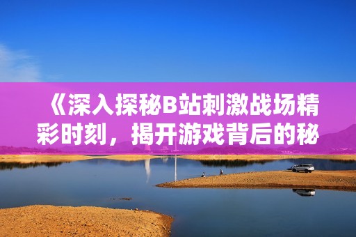 《深入探秘B站刺激战场精彩时刻，揭开游戏背后的秘密》