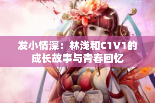 发小情深：林浅和C1V1的成长故事与青春回忆