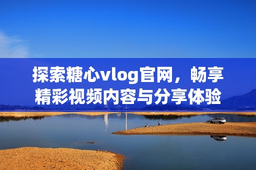 探索糖心vlog官网，畅享精彩视频内容与分享体验