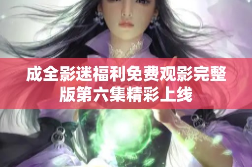 成全影迷福利免费观影完整版第六集精彩上线