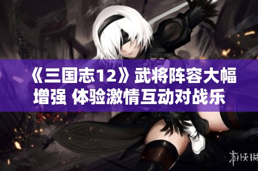 《三国志12》武将阵容大幅增强 体验激情互动对战乐趣尽在指尖之上