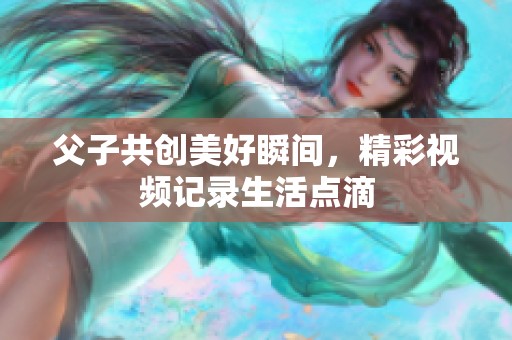 父子共创美好瞬间，精彩视频记录生活点滴