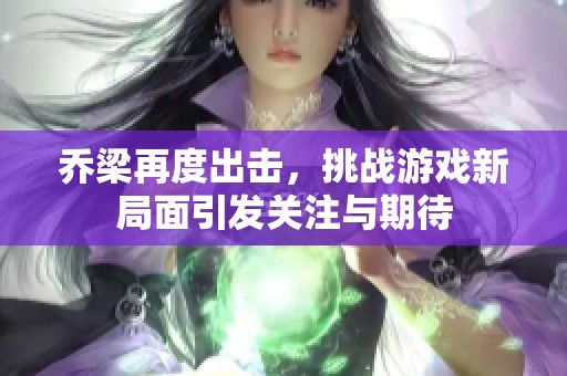 乔梁再度出击，挑战游戏新局面引发关注与期待