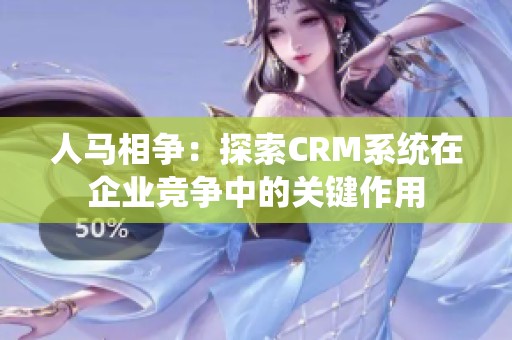 人马相争：探索CRM系统在企业竞争中的关键作用