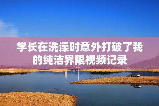 学长在洗澡时意外打破了我的纯洁界限视频记录