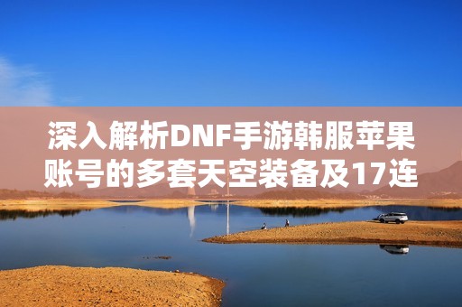 深入解析DNF手游韩服苹果账号的多套天空装备及17连体硬件获取攻略