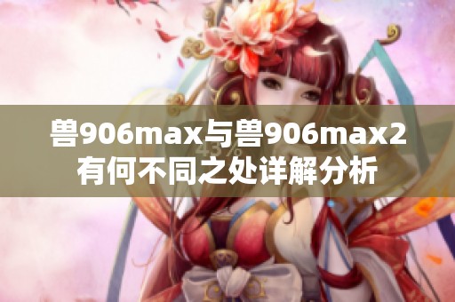 兽906max与兽906max2有何不同之处详解分析