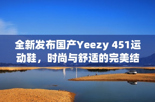 全新发布国产Yeezy 451运动鞋，时尚与舒适的完美结合