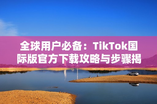 全球用户必备：TikTok国际版官方下载攻略与步骤揭秘