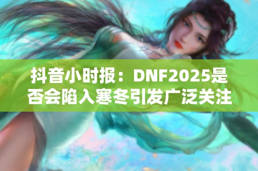 抖音小时报：DNF2025是否会陷入寒冬引发广泛关注与讨论