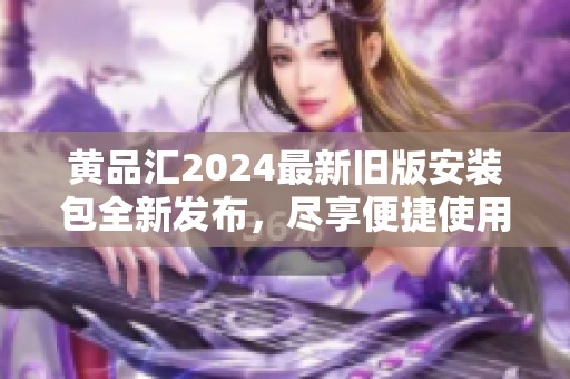 黄品汇2024最新旧版安装包全新发布，尽享便捷使用体验