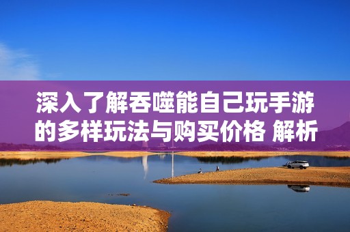 深入了解吞噬能自己玩手游的多样玩法与购买价格 解析游戏内购的详细信息与选项