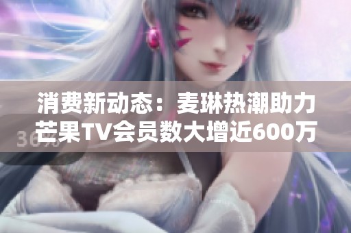 消费新动态：麦琳热潮助力芒果TV会员数大增近600万达7171万