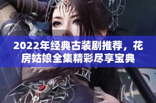 2022年经典古装剧推荐，花房姑娘全集精彩尽享宝典