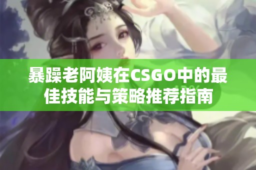 暴躁老阿姨在CSGO中的最佳技能与策略推荐指南