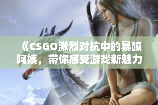 《CSGO激烈对抗中的暴躁阿姨，带你感受游戏新魅力》