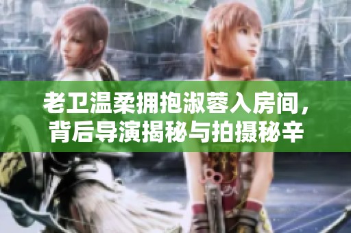 老卫温柔拥抱淑蓉入房间，背后导演揭秘与拍摄秘辛