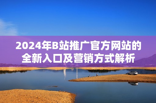 2024年B站推广官方网站的全新入口及营销方式解析