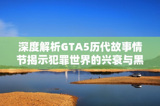 深度解析GTA5历代故事情节揭示犯罪世界的兴衰与黑帮传奇的跨时代演变