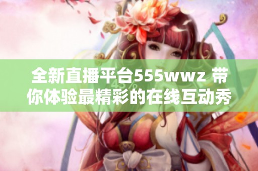 全新直播平台555wwz 带你体验最精彩的在线互动秀