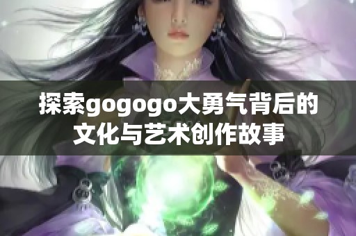 探索gogogo大勇气背后的文化与艺术创作故事