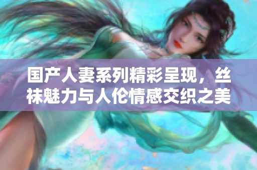 国产人妻系列精彩呈现，丝袜魅力与人伦情感交织之美