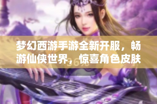 梦幻西游手游全新开服，畅游仙侠世界，惊喜角色皮肤等待你的领取与体验