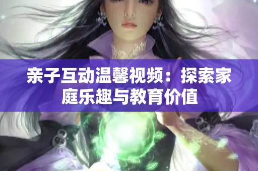 亲子互动温馨视频：探索家庭乐趣与教育价值