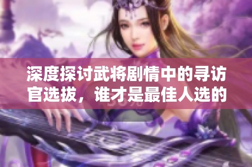 深度探讨武将剧情中的寻访官选拔，谁才是最佳人选的全方位分析