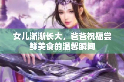 女儿渐渐长大，爸爸祝福尝鲜美食的温馨瞬间