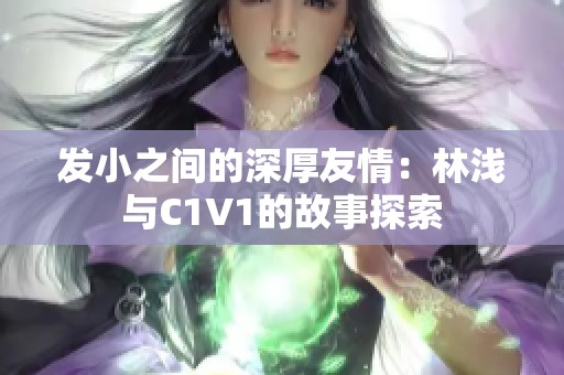 发小之间的深厚友情：林浅与C1V1的故事探索