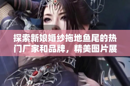 探索新娘婚纱拖地鱼尾的热门厂家和品牌，精美图片展示你的婚礼梦想