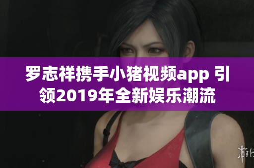 罗志祥携手小猪视频app 引领2019年全新娱乐潮流