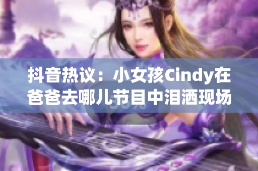 抖音热议：小女孩Cindy在爸爸去哪儿节目中泪洒现场引发网友广泛关注