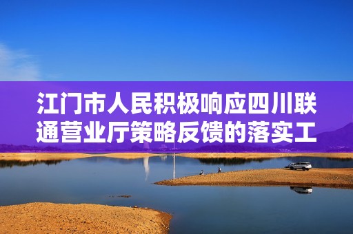 江门市人民积极响应四川联通营业厅策略反馈的落实工作，加强电商版服务提升