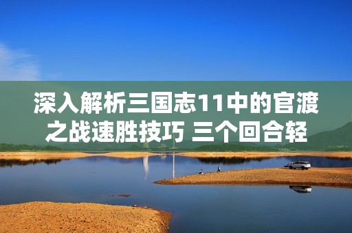 深入解析三国志11中的官渡之战速胜技巧 三个回合轻松取胜秘籍分享