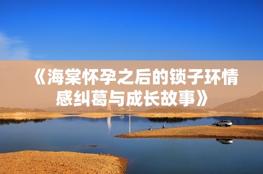 《海棠怀孕之后的锁子环情感纠葛与成长故事》