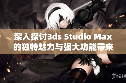 深入探讨3ds Studio Max的独特魅力与强大功能带来的创作无限可能性