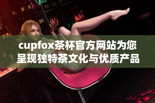 cupfox茶杯官方网站为您呈现独特茶文化与优质产品体验