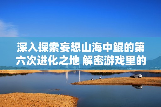 深入探索妄想山海中鲲的第六次进化之地 解密游戏里的鲲进化神秘面纱