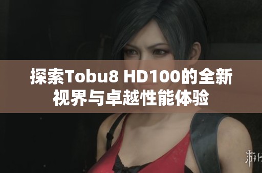 探索Tobu8 HD100的全新视界与卓越性能体验