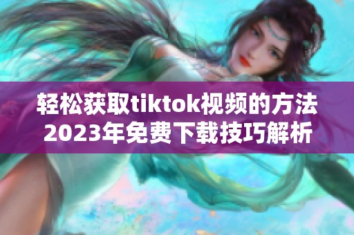 轻松获取tiktok视频的方法2023年免费下载技巧解析