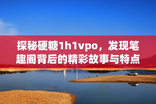 探秘硬糖1h1vpo，发现笔趣阁背后的精彩故事与特点