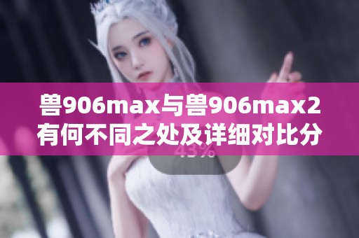 兽906max与兽906max2有何不同之处及详细对比分析