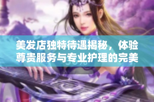 美发店独特待遇揭秘，体验尊贵服务与专业护理的完美结合